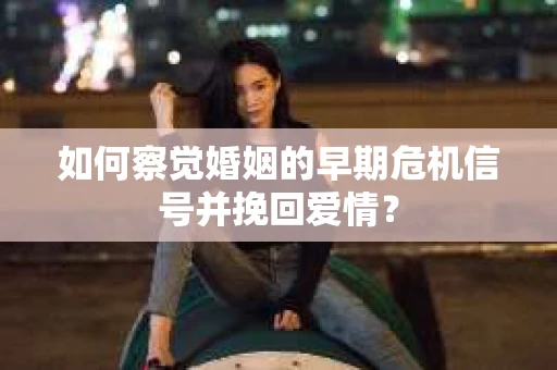 如何察觉婚姻的早期危机信号并挽回爱情？