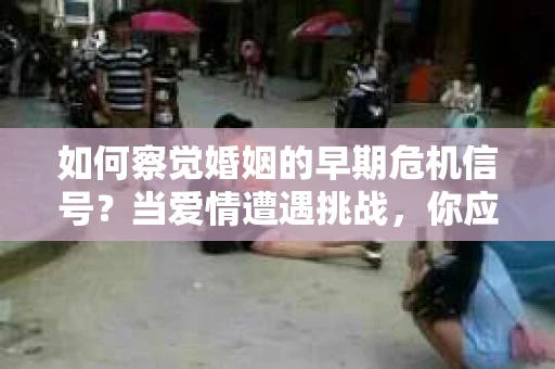 如何察觉婚姻的早期危机信号？当爱情遭遇挑战，你应该怎么办？