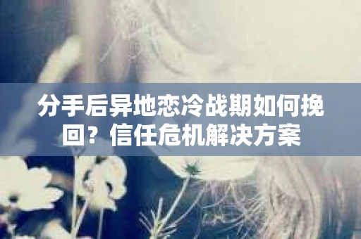 分手后异地恋冷战期如何挽回？信任危机解决方案