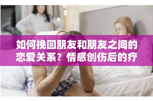如何挽回朋友和朋友之间的恋爱关系？情感创伤后的疗愈与决策之路