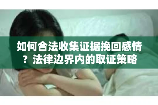 如何合法收集证据挽回感情?法律边界内的取证策略 如何合法收集证据挽回感情?法律边界内的取证策略