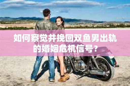 如何察觉并挽回双鱼男出轨的婚姻危机信号？