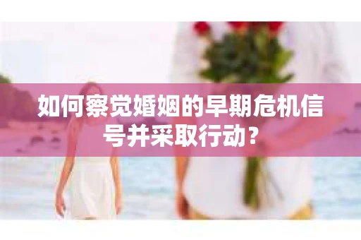 如何察觉婚姻的早期危机信号并采取行动？