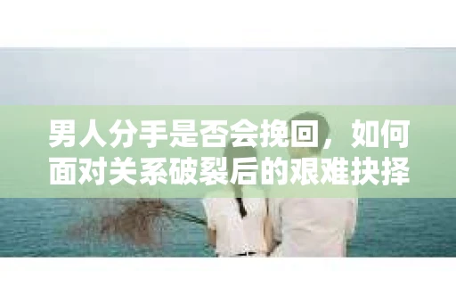 男人分手是否会挽回，如何面对关系破裂后的艰难抉择？