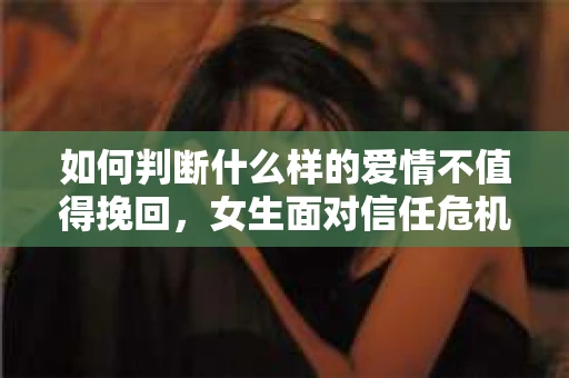 如何判断什么样的爱情不值得挽回，女生面对信任危机怎么办？
