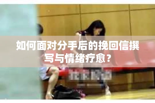 如何面对分手后的挽回信撰写与情绪疗愈？