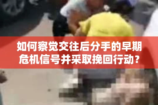 如何察觉交往后分手的早期危机信号并采取挽回行动？