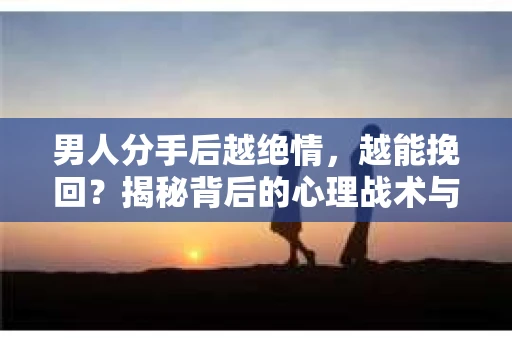 男人分手后越绝情，越能挽回？揭秘背后的心理战术与实际操作