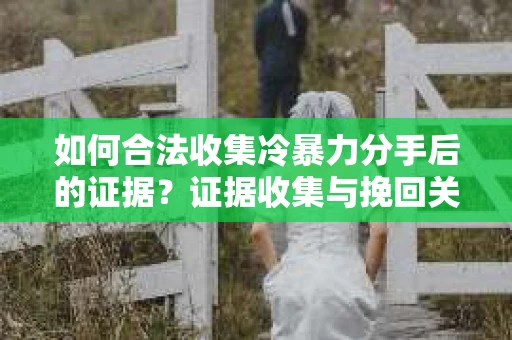 如何合法收集冷暴力分手后的证据？证据收集与挽回关系怎么办？