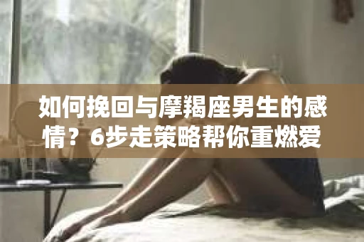 如何挽回与摩羯座男生的感情？6步走策略帮你重燃爱情之火