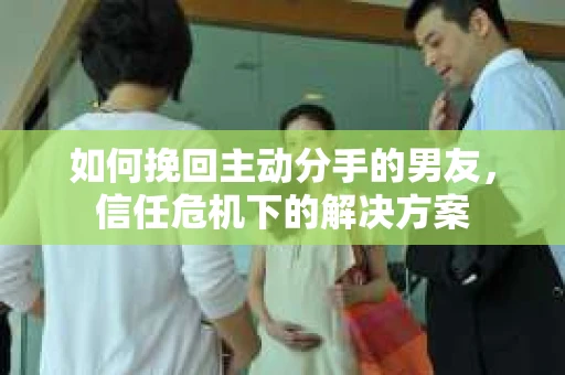 如何挽回主动分手的男友，信任危机下的解决方案