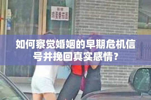 如何察觉婚姻的早期危机信号并挽回真实感情？