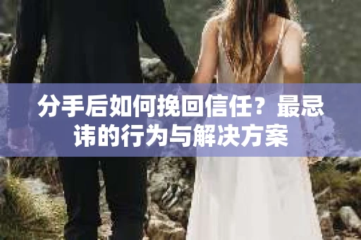 分手后如何挽回信任？最忌讳的行为与解决方案