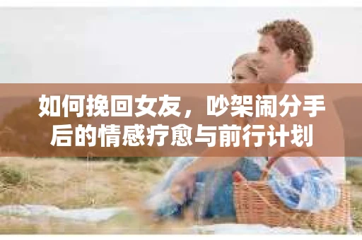 如何挽回女友，吵架闹分手后的情感疗愈与前行计划