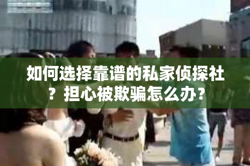 如何选择靠谱的私家侦探社？担心被欺骗怎么办？