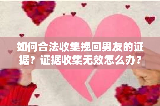 如何合法收集挽回男友的证据？证据收集无效怎么办？