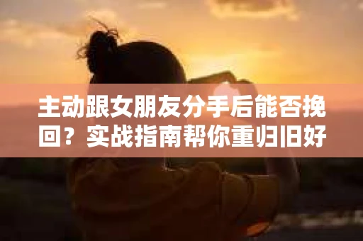 主动跟女朋友分手后能否挽回？实战指南帮你重归旧好