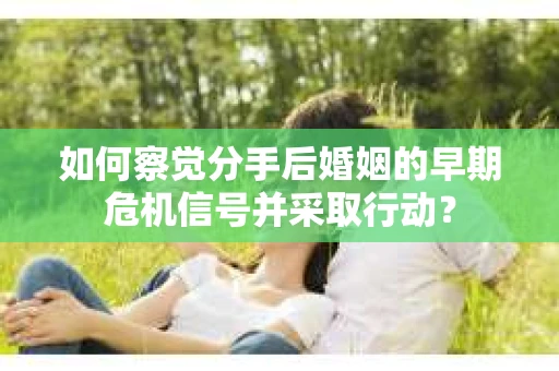 如何察觉分手后婚姻的早期危机信号并采取行动？