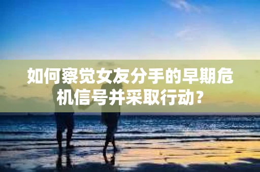 如何察觉女友分手的早期危机信号并采取行动？