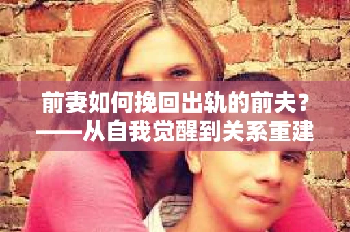前妻如何挽回出轨的前夫?——从自我觉醒到关系重建的全面指南 前妻如何挽回出轨的前夫?——从自我觉醒到关系重建的全面指南