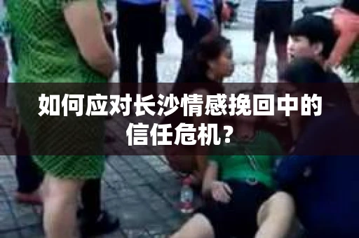 如何应对长沙情感挽回中的信任危机？