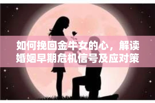 如何挽回金牛女的心，解读婚姻早期危机信号及应对策略