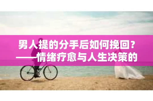 男人提的分手后如何挽回？——情绪疗愈与人生决策的干货指南