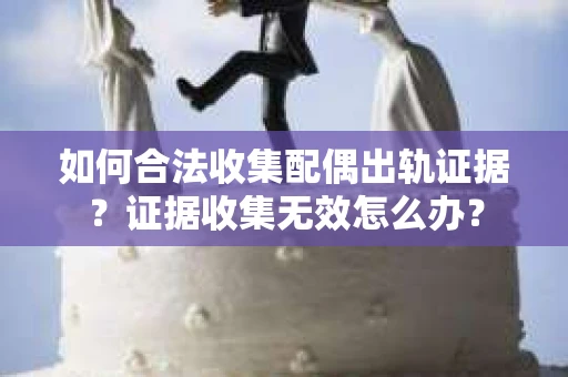 如何合法收集配偶出轨证据？证据收集无效怎么办？