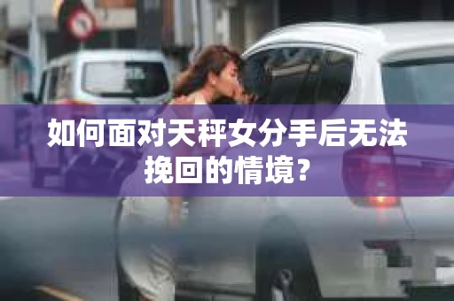 如何面对天秤女分手后无法挽回的情境？