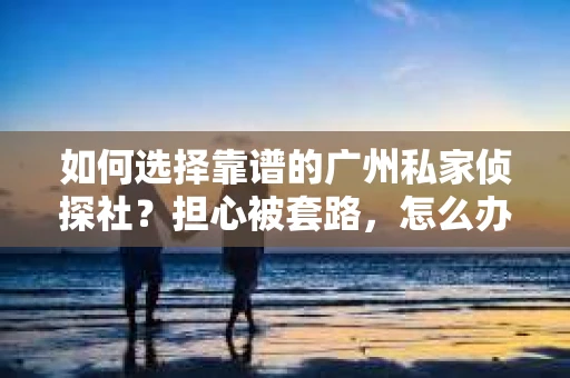 如何选择靠谱的广州私家侦探社？担心被套路，怎么办？