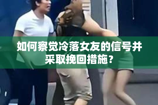 如何察觉冷落女友的信号并采取挽回措施？