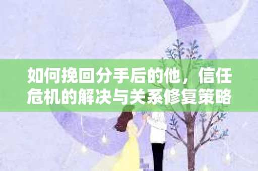 如何挽回分手后的他，信任危机的解决与关系修复策略