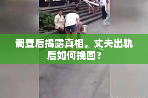 调查后揭露真相，丈夫出轨后如何挽回？