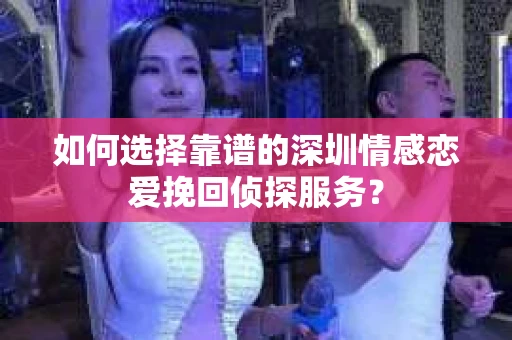 如何选择靠谱的深圳情感恋爱挽回侦探服务？