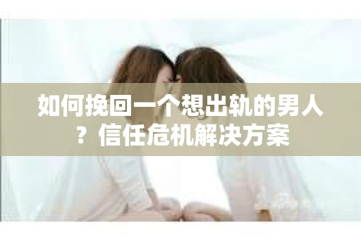 如何挽回一个想出轨的男人？信任危机解决方案