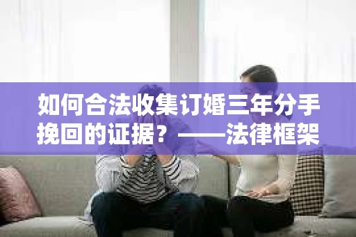 如何合法收集订婚三年分手挽回的证据?——法律框架下的有效证据收集方案 如何合法收集订婚三年分手挽回的证据?——法律框架下的有效证据收集方案