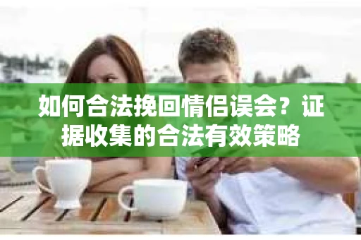 如何合法挽回情侣误会？证据收集的合法有效策略