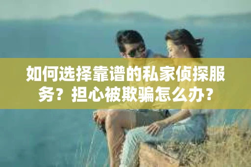 如何选择靠谱的私家侦探服务？担心被欺骗怎么办？