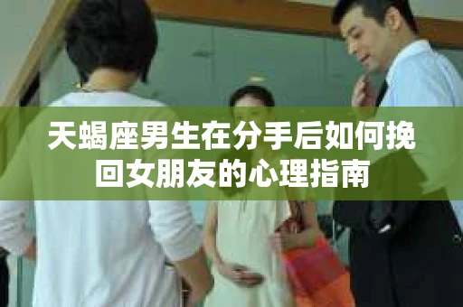 天蝎座男生在分手后如何挽回女朋友的心理指南