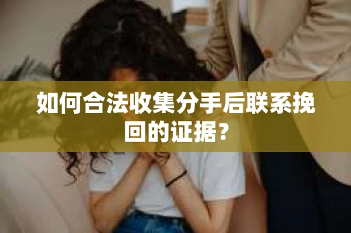 如何合法收集分手后联系挽回的证据？