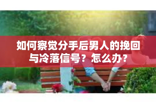 如何察觉分手后男人的挽回与冷落信号？怎么办？