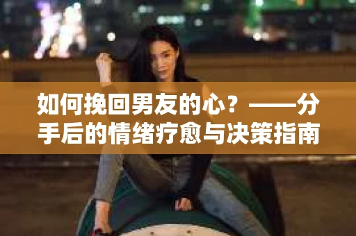 如何挽回男友的心？——分手后的情绪疗愈与决策指南