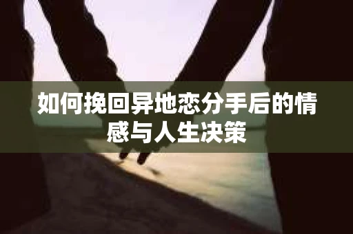 如何挽回异地恋分手后的情感与人生决策