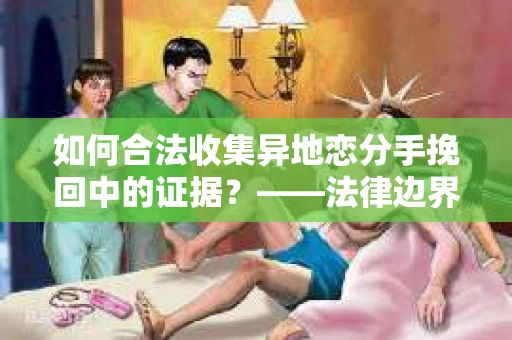 如何合法收集异地恋分手挽回中的证据？——法律边界内的取证策略
