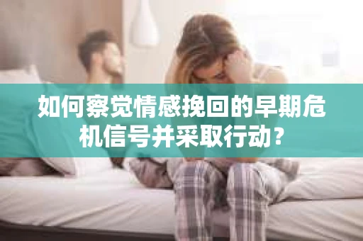 如何察觉情感挽回的早期危机信号并采取行动？