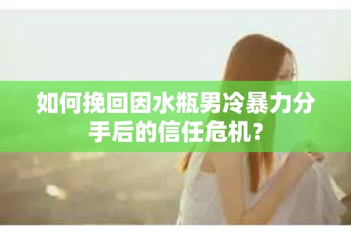 如何挽回因水瓶男冷暴力分手后的信任危机？