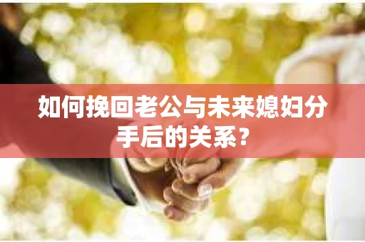 如何挽回老公与未来媳妇分手后的关系？