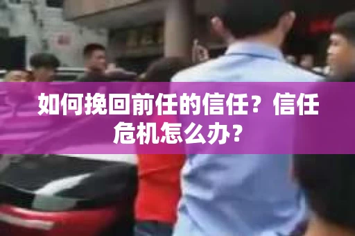 如何挽回前任的信任?信任危机怎么办? 如何挽回前任的信任?信任危机怎么办?
