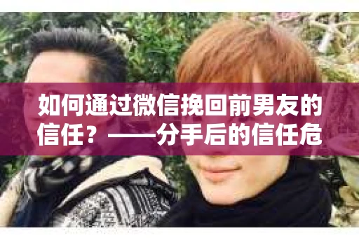 如何通过微信挽回前男友的信任？——分手后的信任危机解决方案